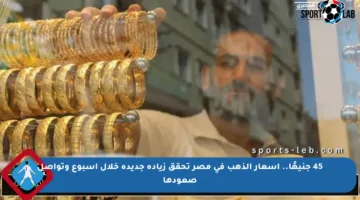 45 جنيهًا.. أسعار الذهب في مصر تحقق زيادة جديدة خلال أسبوع وتواصل صعودها